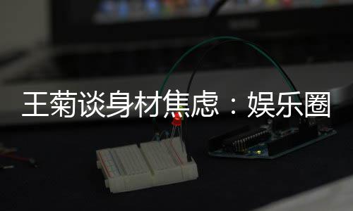 纤细吗王菊的女娱乐艺人谈身虑圈缺材焦身材