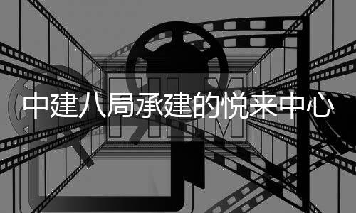 心项目正八局的悦中建来中工承建式竣